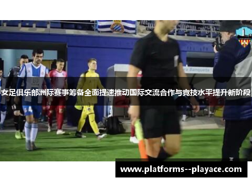 女足俱乐部洲际赛事筹备全面提速推动国际交流合作与竞技水平提升新阶段 女足俱乐部洲际赛事筹备全面提速推动国际交流合作与竞技水平提升新阶段