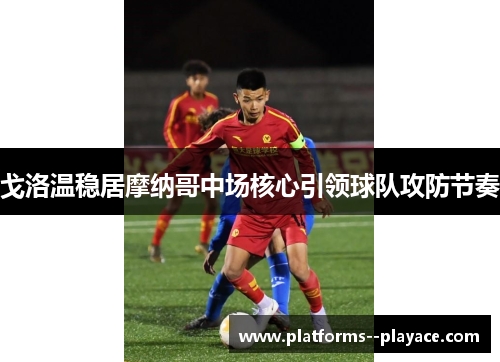 戈洛温稳居摩纳哥中场核心引领球队攻防节奏 戈洛温稳居摩纳哥中场核心引领球队攻防节奏