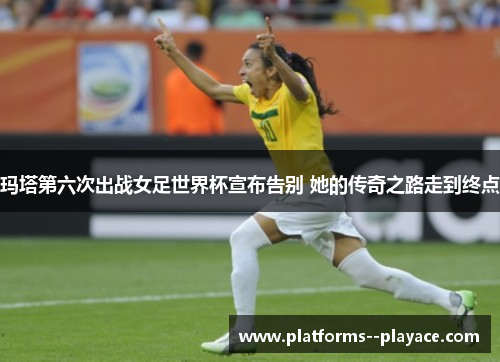 玛塔第六次出战女足世界杯宣布告别 她的传奇之路走到终点 玛塔第六次出战女足世界杯宣布告别 她的传奇之路走到终点