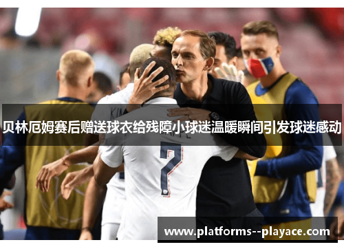 贝林厄姆赛后赠送球衣给残障小球迷温暖瞬间引发球迷感动