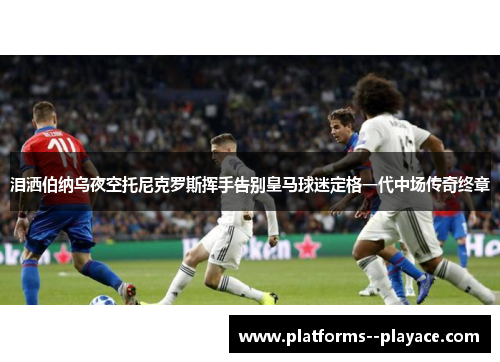 泪洒伯纳乌夜空托尼克罗斯挥手告别皇马球迷定格一代中场传奇终章