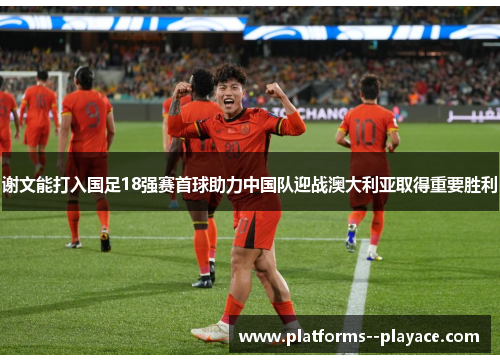 谢文能打入国足18强赛首球助力中国队迎战澳大利亚取得重要胜利