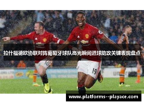 拉什福德欧协联对阵葡萄牙球队高光瞬间进球助攻关键表现盘点 拉什福德欧协联对阵葡萄牙球队高光瞬间进球助攻关键表现盘点