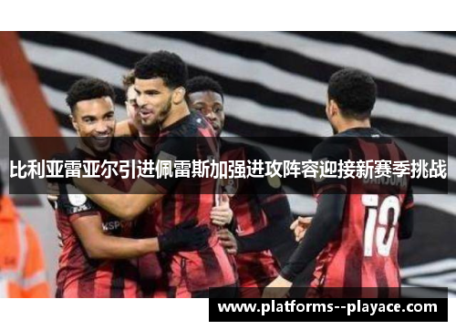 比利亚雷亚尔引进佩雷斯加强进攻阵容迎接新赛季挑战 比利亚雷亚尔引进佩雷斯加强进攻阵容迎接新赛季挑战